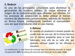 2. Reducir
Es una de las principales soluciones para disminuir la
generación de residuos sólidos. Es mejor eliminar el
origen de la contaminación que afrontar sus efectos. En
los procesos de producción se debe utilizar el menor
número de elementos contaminantes, además de hacerlo
en forma limpia, involucrando también al consumidor
una vez que el producto está en sus manos.
3. Rehusar
Es cuando un producto o envase puede ser
usado más de una vez, de la misma forma y
con el mismo propósito para el cual fue
fabricado, más allá de su vida útil, por
ejemplo rehusar papel en las oficinas o
escuelas.
La reutilización es una forma de reciclaje que nos permite alcanzar la mayor
recuperación, NO a la cultura de consumo que tiene por lema usar y tirar.
 