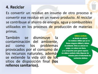 4. Reciclar
Es convertir un residuo en insumo de otro proceso o
convertir ese residuo en un nuevo producto. Al reciclar
se contribuye al ahorro de energía, agua y combustibles
utilizados en los procesos de producción de materias
primas.
También se disminuye la
contaminación del ambiente,
así como los problemas
provocados por el consumo de
los recursos naturales, además
se extiende la vida útil de los
sitios de disposición final (los
rellenos sanitarios).
 