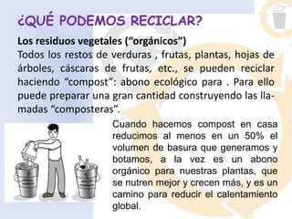¿QUÉ PODEMOS RECICLAR?
Los residuos vegetales (“orgánicos”)
Todos los restos de verduras , frutas, plantas, hojas de
árboles, cáscaras de frutas, etc., se pueden reciclar
haciendo “compost”: abono ecológico para . Para ello
puede preparar una gran cantidad construyendo las lla-
madas “composteras”.
Cuando hacemos compost en casa
reducimos al menos en un 50% el
volumen de basura que generamos y
botamos, a la vez es un abono
orgánico para nuestras plantas, que
se nutren mejor y crecen más, y es un
camino para reducir el calentamiento
global.
 