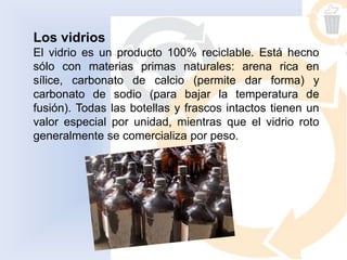 Los vidrios
El vidrio es un producto 100% reciclable. Está hecho
sólo con materias primas naturales: arena rica en
sílice, carbonato de calcio (permite dar forma) y
carbonato de sodio (para bajar la temperatura de
fusión). Todas las botellas y frascos intactos tienen un
valor especial por unidad, mientras que el vidrio roto
generalmente se comercializa por peso.
 