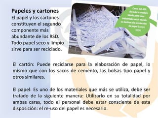 Papeles y cartones
El papel y los cartones
constituyen el segundo
componente más
abundante de los RSD.
Todo papel seco y limpio
sirve para ser reciclado.
El cartón: Puede reciclarse para la elaboración de papel, lo
mismo que con los sacos de cemento, las bolsas tipo papel y
otros similares.
El papel: Es uno de los materiales que más se utiliza, debe ser
tratado de la siguiente manera: Utilizarlo en su totalidad por
ambas caras, todo el personal debe estar consciente de esta
disposición: el re-uso del papel es necesario.
 