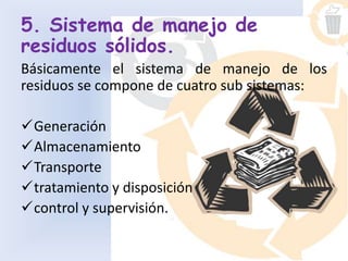 5. Sistema de manejo de
residuos sólidos.
Básicamente el sistema de manejo de los
residuos se compone de cuatro sub sistemas:
Generación
Almacenamiento
Transporte
tratamiento y disposición
control y supervisión.
 