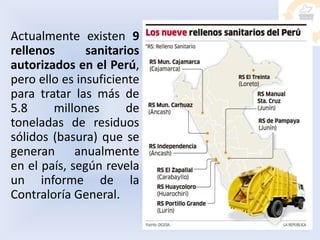 Actualmente existen 9
rellenos sanitarios
autorizados en el Perú,
pero ello es insuficiente
para tratar las más de
5.8 millones de
toneladas de residuos
sólidos (basura) que se
generan anualmente
en el país, según revela
un informe de la
Contraloría General.
 