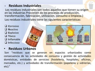 • Residuos Industriales
Los residuos industriales son todos aquellos que tienen su origen
en las industrias Provienen de los procesos de producción,
transformación, fabricación, utilización, consumo o limpieza.)
Los residuos industriales tiene las siguientes características:
 Corrosivo
 Reactivo
 Explosivo
 Tóxico
 Inflamable
 Infeccioso
• Residuos Urbanos
Son “residuos que se generan en espacios urbanizados como
consecuencia de las actividades de consumo y gestión de actividades
domésticas, entidades de servicios (hostelería, hospitales, oficinas,
mercados, etc.) y actividades de transformación (papeleras y vidrierías,
etc).”
 