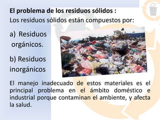 El problema de los residuos sólidos :
Los residuos sólidos están compuestos por:
a) Residuos
orgánicos.
b) Residuos
inorgánicos
El manejo inadecuado de estos materiales es el
principal problema en el ámbito doméstico e
industrial porque contaminan el ambiente, y afecta
la salud.
 