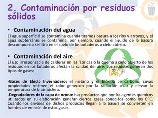 2. Contaminación por residuos
sólidos
• Contaminación del agua
El agua superficial se contamina cuando tiramos basura a los ríos y arroyos, y el
agua subterránea se contamina, por ejemplo, cuando el líquido de la basura
descompuesta se filtra en el suelo de los botaderos a cielo abierto.
• Contaminación del aire
El uso irresponsable de calderas en las fábricas o la quema a cielo abierto de los
residuos en los botaderos afectan la calidad del aire. Los residuos generan dos
tipos de gases:
-Gases de Efecto Invernadero: el metano y el bióxido de carbono, cuyas
propiedades retienen el calor generado por la radiación solar y elevan la
temperatura de la atmósfera.
-Degradadores de la capa de ozono: hay productos que por los agentes químicos
utilizados en su elaboración generan ciertos gases conocidos como los CFC.
Cuando los envases de dichos productos llegan a la basura se convierten en
fuentes de emisión de estos gases.
 