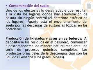 • Contaminación del suelo
Uno de los efectos es lo desagradable que resultan
a la vista los lugares donde hay acumulación de
basura sin ningún control (el deterioro estético de
los lugares). Aparte está el envenenamiento del
suelo por las descargas de sustancias tóxicas en los
botaderos.
Producción de lixiviados y gases en vertederos: Al
depositarse los residuos en el basurero, comienzan
a descomponerse de manera natural mediante una
serie de procesos químicos complejos. Los
productos principales de la descomposición son los
líquidos lixiviados y los gases (biogas).
 
