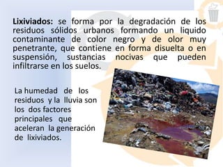 Lixiviados: se forma por la degradación de los
residuos sólidos urbanos formando un liquido
contaminante de color negro y de olor muy
penetrante, que contiene en forma disuelta o en
suspensión, sustancias nocivas que pueden
infiltrarse en los suelos.
La humedad de los
residuos y la lluvia son
los dos factores
principales que
aceleran la generación
de lixiviados.
 