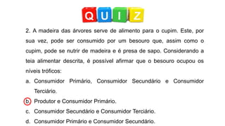 2. A madeira das árvores serve de alimento para o cupim. Este, por
sua vez, pode ser consumido por um besouro que, assim como o
cupim, pode se nutrir de madeira e é presa de sapo. Considerando a
teia alimentar descrita, é possível afirmar que o besouro ocupou os
níveis tróficos:
a. Consumidor Primário, Consumidor Secundário e Consumidor
Terciário.
b. Produtor e Consumidor Primário.
c. Consumidor Secundário e Consumidor Terciário.
d. Consumidor Primário e Consumidor Secundário.
 