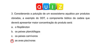 3. Considerando a poluição de um ecossistema aquático por produtos
clorados, a exemplo do DDT, o componente biótico da cadeia que
deverá apresentar maior concentração do produto será:
a. o fitoplâncton
b. os peixes planctófagos
c. os peixes carnívoros
d. as aves piscívoras
 