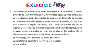 1. Recentemente, foi descoberta uma nova espécie de inseto flebotomídeo,
batizado de Lutzomya maruaga. O novo inseto possui apenas fêmeas que
se reproduzem a partir da produção de ovos sem a intervenção de machos,
em um processo conhecido como partenogênese. A espécie está restrita a
uma caverna na região amazônica, não sendo encontrada em outros
lugares. O inseto não se alimenta de sangue nem transmite doenças, como
o fazem outros mosquitos de seu mesmo gênero. Os adultos não se
alimentam e as larvas parecem se alimentar apenas de fezes
de morcego (guano) existente no fundo da caverna.
Essa dieta larval acumularia reservas a serem usadas
na fase adulta.
 