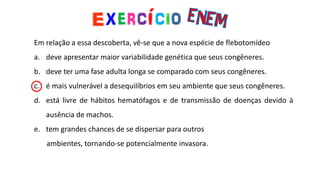 Em relação a essa descoberta, vê-se que a nova espécie de flebotomídeo
a. deve apresentar maior variabilidade genética que seus congêneres.
b. deve ter uma fase adulta longa se comparado com seus congêneres.
c. é mais vulnerável a desequilíbrios em seu ambiente que seus congêneres.
d. está livre de hábitos hematófagos e de transmissão de doenças devido à
ausência de machos.
e. tem grandes chances de se dispersar para outros
ambientes, tornando-se potencialmente invasora.
 