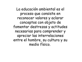 La educación ambiental es el
proceso que consiste en
reconocer valores y aclarar
conceptos con objeto de
fomentar destrezas y actitudes
necesarias para comprender y
apreciar las interrelaciones
entre el hombre, su cultura y su
medio físico.
 