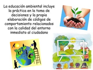 La educación ambiental incluye
la práctica en la toma de
decisiones y la propia
elaboración de códigos de
comportamiento relacionados
con la calidad del entorno
inmediato al ciudadano
 