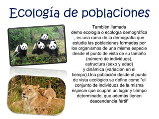 También llamada
demo ecología o ecología demográfica
, es una rama de la demografía que
estudia las poblaciones formadas por
los organismos de una misma especie
desde el punto de vista de su tamaño
(número de individuos),
estructura (sexo y edad)
y dinámica (variación en el
tiempo).Una población desde el punto
de vista ecológico se define como "el
conjunto de individuos de la misma
especie que ocupan un lugar y tiempo
determinado, que además tienen
descendencia fértil"
Ecología de poblaciones
 