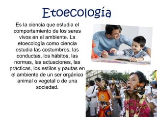 Es la ciencia que estudia el
comportamiento de los seres
vivos en el ambiente. La
etoecología como ciencia
estudia las costumbres, las
conductas, los hábitos, las
normas, las actuaciones, las
prácticas, los estilos y pautas en
el ambiente de un ser orgánico
animal o vegetal o de una
sociedad.
Etoecología
 
