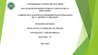 UNIVERSIDAD CENTRAL DEL ECUADOR
FACULTAD DE FILOSOFÍA LETRAS Y CIENCIAS DE LA
EDUCACIÓN
CARRERA DE LAS CIENCIAS EXPERIMENTALES PEDAGOGÍA
DE LA QUÍMICA Y BIOLOGÍA
ECOLOGÍA GENERAL
TEMA: FAUNA Y FLORA DE GALÁPAGOS
ESTUDIANTE : LIZETH SMBAÑA
SEGUNDO “C”
2019- 2019
 