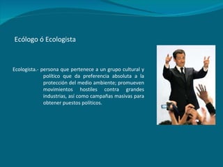 Ecólogo ó Ecologista Ecologista.- persona que pertenece a un grupo cultural y político que da preferencia absoluta a la protección del medio ambiente; promueven movimientos hostiles contra grandes industrias, así como campañas masivas para obtener puestos políticos. 