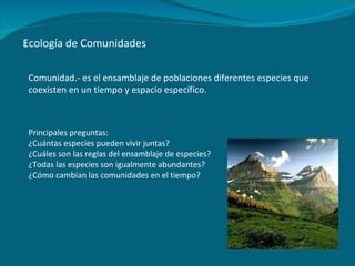 Ecología de Comunidades Comunidad.- es el ensamblaje de poblaciones diferentes especies que coexisten en un tiempo y espacio específico.  Principales preguntas: ¿Cuántas especies pueden vivir juntas? ¿Cuáles son las reglas del ensamblaje de especies? ¿Todas las especies son igualmente abundantes? ¿Cómo cambian las comunidades en el tiempo? 