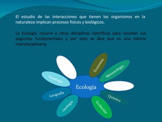 El estudio de las interacciones que tienen los organismos en la naturaleza implican procesos físicos y biológicos. La Ecología recurre a otras disciplinas científicas para resolver sus peguntas fundamentales y por esto se dice que es una ciencia interdisciplinaria. Ecología Fisiología Química Meteorología Geología Geografía Física Evolución Economía Sociología 