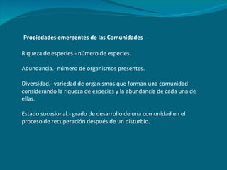 Propiedades emergentes de las Comunidades Riqueza de especies.- número de especies. Abundancia.- número de organismos presentes. Diversidad.- variedad de organismos que forman una comunidad considerando la riqueza de especies y la abundancia de cada una de ellas. Estado sucesional.- grado de desarrollo de una comunidad en el proceso de recuperación después de un disturbio. 