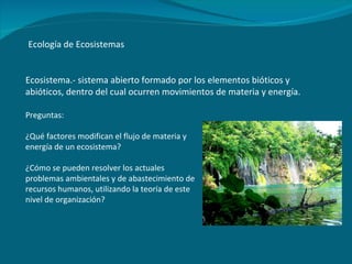 Ecología de Ecosistemas Ecosistema.- sistema abierto formado por los elementos bióticos y abióticos, dentro del cual ocurren movimientos de materia y energía. Preguntas: ¿Qué factores modifican el flujo de materia y energía de un ecosistema? ¿Cómo se pueden resolver los actuales problemas ambientales y de abastecimiento de recursos humanos, utilizando la teoría de este nivel de organización? 