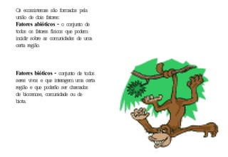 Os ecossistemas são formados pela união de dois fatores: Fatores abióticos -  o conjunto de todos os fatores físicos que podem incidir sobre as comunidades de uma certa região. Fatores bióticos -  conjunto de todos seres vivos e que interagem uma certa região e que poderão ser chamados de biocenose, comunidade ou de biota. 