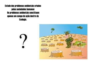 Estudo dos problemas ambientais criados pelas sociedades humanas   Os problemas ambientais constituem apenas um campo de ação dentro da Ecologia. ? 
