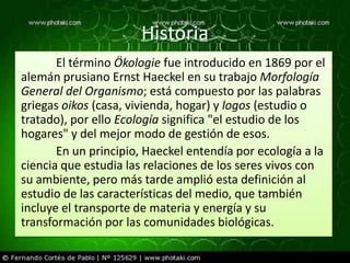 Historia
       El término Ökologie fue introducido en 1869 por el
alemán prusiano Ernst Haeckel en su trabajo Morfología
General del Organismo; está compuesto por las palabras
griegas oikos (casa, vivienda, hogar) y logos (estudio o
tratado), por ello Ecología significa "el estudio de los
hogares" y del mejor modo de gestión de esos.
       En un principio, Haeckel entendía por ecología a la
ciencia que estudia las relaciones de los seres vivos con
su ambiente, pero más tarde amplió esta definición al
estudio de las características del medio, que también
incluye el transporte de materia y energía y su
transformación por las comunidades biológicas.
 