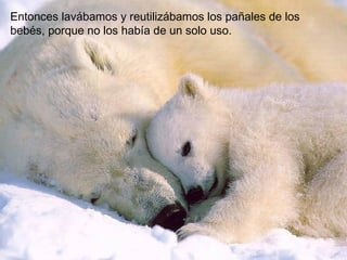 Entonces lavábamos y reutilizábamos los pañales de los
bebés, porque no los había de un solo uso.
 