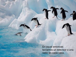 En aquel entonces
teníamos un televisor o una
radio en cada casa,
 