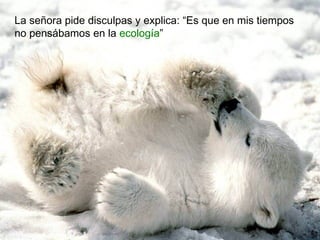 La señora pide disculpas y explica: “Es que en mis tiempos
no pensábamos en la ecología”
 