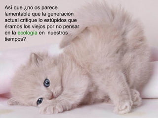 Así que ¿no os parece
lamentable que la generación
actual critique lo estúpidos que
éramos los viejos por no pensar
en la ecología en nuestros
tiempos?
 