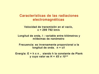 Características de las radiaciones
          electromagnéticas

      Velocidad de transmisión en el vacío,
                c = 299 792 km/s

 Longitud de onda, l : variable entre kilómetros y
            milésimas de nanómetro

  Frecuencia: es inversamente proporcional a la
           longitud de onda. n = c/l

Energía: E = h x n , siendo h la constante de Plank
           y cuyo valor es H = 63 x 10 -34
 