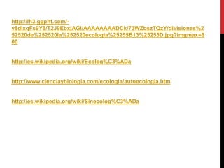 http://lh3.ggpht.com/-
v8dIxqFs9Y8/T2J9EbxjAGI/AAAAAAAADCk/73WZbszTQzY/divisiones%2
52520de%252520la%252520ecologia%25255B13%25255D.jpg?imgmax=8
00


http://es.wikipedia.org/wiki/Ecolog%C3%ADa


http://www.cienciaybiologia.com/ecologia/autoecologia.htm


http://es.wikipedia.org/wiki/Sinecolog%C3%ADa
 