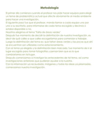 Metodología
El primer día comienza cuando el profesor nos pide hacer equipos para elegir
un tema de problemática actual que afecte obviamente al medio ambiente
para hacer una investigación.
El siguiente paso fue que el profesor, mando llamar a cada equipo uno por
uno a su escritorio, para informarse de cada tema escogido y decirnos si
estaba disponible o no.
Nosotros elegimos el tema "Falta de áreas verdes"
Después fue momento de decidir la delimitación de nuestra investigación, es
decir de qué calles a que calles escogeríamos para comenzar a trabajar.
Luego la delimitación del tema es: que faltan áreas verdes y las pocas que ahí
se encuentran son utilizadas como estacionamiento.
Con el tema ya elegido y la delimitación bien marcada, fue momento de ir al
lugar escogido para tomar fotografías y pensar bien que es lo que
cambiaríamos en tal lugar.
Después comenzamos a investigar los antecedentes de tal tema, así como
investigaciones anteriores que pudieran ayudar a la nuestra.
Con la información ya recaudada, imágenes y todas las ideas ya plasmadas,
comenzamos nuestra investigación.
 