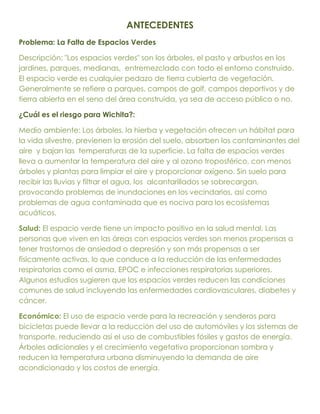 ANTECEDENTES
Problema: La Falta de Espacios Verdes

Descripción: "Los espacios verdes" son los árboles, el pasto y arbustos en los
jardines, parques, medianas, entremezclado con todo el entorno construido.
El espacio verde es cualquier pedazo de tierra cubierta de vegetación.
Generalmente se refiere a parques, campos de golf, campos deportivos y de
tierra abierta en el seno del área construida, ya sea de acceso público o no.

¿Cuál es el riesgo para Wichita?:

Medio ambiente: Los árboles, la hierba y vegetación ofrecen un hábitat para
la vida silvestre, previenen la erosión del suelo, absorben los contaminantes del
aire y bajan las temperaturas de la superficie. La falta de espacios verdes
lleva a aumentar la temperatura del aire y al ozono troposférico, con menos
árboles y plantas para limpiar el aire y proporcionar oxígeno. Sin suelo para
recibir las lluvias y filtrar el agua, los alcantarillados se sobrecargan,
provocando problemas de inundaciones en los vecindarios, así como
problemas de agua contaminada que es nociva para los ecosistemas
acuáticos.

Salud: El espacio verde tiene un impacto positivo en la salud mental. Las
personas que viven en las áreas con espacios verdes son menos propensas a
tener trastornos de ansiedad o depresión y son más propensas a ser
físicamente activas, lo que conduce a la reducción de las enfermedades
respiratorias como el asma, EPOC e infecciones respiratorias superiores.
Algunos estudios sugieren que los espacios verdes reducen las condiciones
comunes de salud incluyendo las enfermedades cardiovasculares, diabetes y
cáncer.

Económico: El uso de espacio verde para la recreación y senderos para
bicicletas puede llevar a la reducción del uso de automóviles y los sistemas de
transporte, reduciendo así el uso de combustibles fósiles y gastos de energía.
Árboles adicionales y el crecimiento vegetativo proporcionan sombra y
reducen la temperatura urbana disminuyendo la demanda de aire
acondicionado y los costos de energía.
 