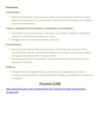 Soluciones

Individuales:

    Utilizar los parques y los espacios verdes actuales para mejorar la salud
     personal, convertirse en una persona físicamente actividad y así mejorar
     el bienestar personal.

Iniciar y participar en los jardines compartidos comunitarios.

    Compartir su conocimiento y educar a sus vecinos, amigos y familiares
     sobre los beneficios del espacio verde.
    Abogar por más espacios verdes públicos.

Comunitarias:

    Asistir a las reuniones del consejo de la ciudad que se ocupan de la
     planificación urbana, transporte público, la energía, el aire y la calidad
     del agua para aprender más sobre ellos.
    Promover prácticas sostenibles, ambientalmente beneficiosas para el
     paisaje en Wichita.

Políticas:

    Implementar más reglamentos y cambios en la planificación de la
     ciudad que incorporen más los espacios verdes y ambientes naturales en
     su diseño.

                               Proyecto CARE
http://wichita.kumc.edu/care/spanish-fact-sheets/La-Falta-de-Espacios-
Verdes.pdf
 
