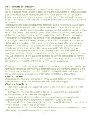 Planteamiento del problema:
En el presente analizaremos la problemática de la pérdida de la importancia
de los espacios verdes como lugares de esparcimiento para los estudiantes del
Liceo Nacional Doctor Manuel Núñez Tovar y también creemos necesario
lograr un aumento y mejora de esos espacios, para el beneficio de todo el
liceo y su entorno; sobre todo de su calidad ambiental, y un paisaje educativo
sostenible.
-Para que ello sea posible debemos entender que la naturaleza es una parte
fundamental del entorno del hombre y que es el soporte para una mejor
calidad de vida. De esta manera los espacios verdes escolares se convertirían
en un bien común de todos los que le dan vida a la institución. La cual se
definimos a las aéreas verdes como una porción de territorio ocupado por
vegetación generalmente localizada en los espacios urbanos y utilizados
como lugar de esparcimiento y recreo por los habitantes que las circundan.
-Estos espacios verdes son los lugares en donde se desarrollan intercambios
entre los pobladores y donde las actividades recreativas y sociales se ven
condicionadas por su calidad. Un claro ejemplo de esta situación se ve
reflejada en la misma institución donde tiempo atrás se realizó siembras y
mantenimientos de plantas , especialmente diseñados para la ornamentación
y su uso recreativo , pero que en la actualidad sufre la pérdida de los mismos
por la destrucción ocasionada por un grupo, a lo que se debe sumar la falta
de conciencia, control e interés de la comunidad en general.

Consideramos que los espacios verdes adecuadamente creados, contribuyen
a mejorar la calidad de vida y de aprender, a crear un entorno propicio para
favorecer la comunidad, la sustentabilidad, la diversidad de la vida escolar, a
través del logro de un espacio confortable, agradable y placentero.
Objetivo General
Recuperar, rehabilitar y mantener las áreas verdes del liceo nacional “Doctor
Manuel Núñez Tovar” del municipio Maturín estado Monagas.
Objetivos Específicos
  * Identificar y conocer los espacios verdes de la Institución Educativa y del
entorno cercano.
  * Comprender que los espacios verdes son los pulmones que renuevan y
purifican el aire de la comunidad en general
  * Valorar y transmitir los beneficios que otorgan los espacios verdes a la
comunidad educativa (recreación, esparcimiento, disfrute, etc).
  * Promover la toma de conciencia y cambio de actitud respecto del cuidado
y mantenimiento de los espacios verdes.
  * Promover en los alumnos la búsqueda e interpretación de información sobre
alternativas de solución a problemas observados.
 