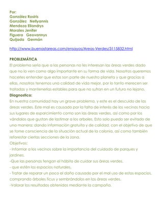 Por:
González Rosiris
González Nellyannis
Mendoza Eliandrys
Morales Jenifer
Figuera Geovannys
Quijada Germán

http://www.buenastareas.com/ensayos/Areas-Verdes/3115832.html

PROBLEMÁTICA
El problema sería que a las personas no les interesan las áreas verdes dado
que no lo ven como algo importante en su forma de vida. Nosotros queremos
hacerles entender que estas son parte de nuestro planeta y que gracias a
ellas, nosotros tenemos una calidad de vida mejor, por lo tanto merecen ser
tratadas y mantenerlas estables para que no sufran en un futuro no lejano.
Diagnostico:
En nuestra comunidad hay un grave problema, y este es el descuido de las
áreas verdes. Este mal es causado por la falta de interés de los vecinos hacia
sus lugares de esparcimiento como son las áreas verdes, así como por los
vándalos que gustan de lastimar a los arboles. Esto solo puedo ser evitado de
una manera; dando información gratuita y de calidad, con el objetivo de que
se tome consciencia de la situación actual de la colonia, así como también
reforestar ciertas secciones de la zona.
Objetivos:
- Informar a los vecinos sobre la importancia del cuidado de parques y
jardines.
-Que las personas tengan el hábito de cuidar sus áreas verdes.
- que estén los espacios naturales.
- Tratar de reparar un poco el daño causado por el mal uso de estos espacios,
comprando árboles ficus y sembrándolos en las áreas verdes.
-Valorar los resultados obtenidos mediante la campaña.
 