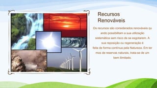Recursos
Renováveis
Os recursos são considerados renováveis qu
ando possibilitam a sua utilização
sistemática sem risco de se esgotarem. A
sua reposição ou regeneração é
feita de forma contínua pela Natureza. Em ter
mos de reservas naturais, trata-se de um
bem ilimitado.