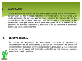 2.

JUSTIFICACION
A nivel mundial los países, se encuentran preocupados por la preservación y
conservación de los recursos naturales renovables como no renovables y el
medio ambiente. Es por eso que se hace necesaria la incorporación de los
conocimientos de ecología que nos permitan formar y concienciar a los
estudiantes, para que puedan aplicar estas competencias en el manejo de las
prácticas de medicina veterinaria y zootecnia a fin de contribuir a establecer
sistema de producción sostenible.

3.

OBJETIVO GENERAL
Al concluir la asignatura, los estudiantes conocerán la estructura y
funcionamiento de los ecosistemas y estarán en condiciones de aplicar sus
conocimientos y destrezas en otras asignaturas de producción y conservación de
la carrera en el marco del desarrollo sostenible de los recursos naturales
renovables y medio ambiente.

 