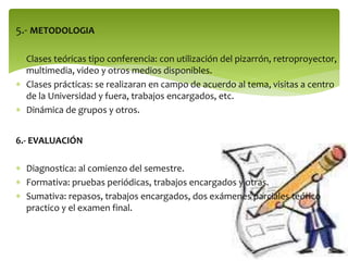 5.- METODOLOGIA
 Clases teóricas tipo conferencia: con utilización del pizarrón, retroproyector,
multimedia, video y otros medios disponibles.
 Clases prácticas: se realizaran en campo de acuerdo al tema, visitas a centro
de la Universidad y fuera, trabajos encargados, etc.
 Dinámica de grupos y otros.
6.- EVALUACIÓN
 Diagnostica: al comienzo del semestre.
 Formativa: pruebas periódicas, trabajos encargados y otras.
 Sumativa: repasos, trabajos encargados, dos exámenes parciales teórico
practico y el examen final.

 