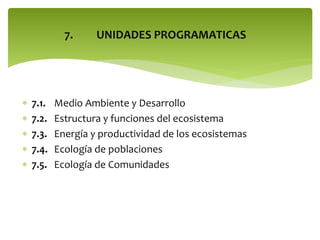 7.







7.1.
7.2.
7.3.
7.4.
7.5.

UNIDADES PROGRAMATICAS

Medio Ambiente y Desarrollo
Estructura y funciones del ecosistema
Energía y productividad de los ecosistemas
Ecología de poblaciones
Ecología de Comunidades

 