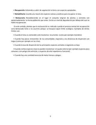 9
• Recuperarla: Volviendo a cubrir de vegetación la tierra con especies apropiadas.
• Rehabilitarla: Usando una mezcla de especies nativas y exóticas para recuperar el área.
• Restaurarla: Restableciendo en el lugar el conjunto original de plantas y animales con
aproximadamente la misma población que antes. Existe un nivel de degradación por debajo del cual no
habrá recuperación.
En este sentido, plantea que la restauración es indicada cuando el proceso normal de recuperación
sería demasiado lento o no ocurriría porque se traspasó algún límite ecológico. Ejemplos de dichos
límites son:
• Cuando el área es vulnerable ante trastornos recurrentes (como por ejemplo incendios)
• Cuando hay pocos remanentes de las comunidades originales y las distancias de dispersión son
largas (como por ejemplo en las islas)
• Cuando la tasa de dispersión de las principales especies animales o vegetales es baja
• Cuando ciertas especies claveno pueden recolonizar sinayuda externa (por ejemplo especies poco
comunes o en peligro de extinción, o especies de vital importancia funcional)
• Cuando hay una cantidad excesiva de malas hiervas y plagas.
 