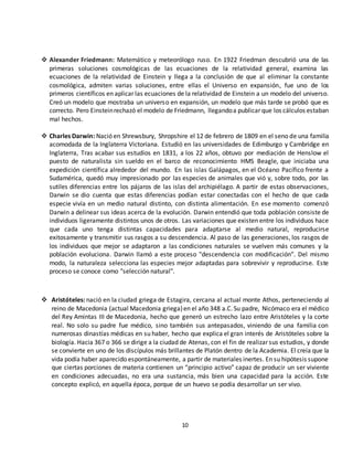10
 Alexander Friedmann: Matemático y meteorólogo ruso. En 1922 Friedman descubrió una de las
primeras soluciones cosmológicas de las ecuaciones de la relatividad general, examina las
ecuaciones de la relatividad de Einstein y llega a la conclusión de que al eliminar la constante
cosmológica, admiten varias soluciones, entre ellas el Universo en expansión, fue uno de los
primeros científicos en aplicar las ecuaciones de la relatividad de Einstein a un modelo del universo.
Creó un modelo que mostraba un universo en expansión, un modelo que más tarde se probó que es
correcto. Pero Einsteinrechazó el modelo de Friedmann, llegandoa publicar que los cálculos estaban
mal hechos.
 Charles Darwin: Nació en Shrewsbury, Shropshire el 12 de febrero de 1809 en el seno de una familia
acomodada de la Inglaterra Victoriana. Estudió en las universidades de Edimburgo y Cambridge en
Inglaterra, Tras acabar sus estudios en 1831, a los 22 años, obtuvo por mediación de Henslow el
puesto de naturalista sin sueldo en el barco de reconocimiento HMS Beagle, que iniciaba una
expedición científica alrededor del mundo. En las islas Galápagos, en el Océano Pacífico frente a
Sudamérica, quedó muy impresionado por las especies de animales que vió y, sobre todo, por las
sutiles diferencias entre los pájaros de las islas del archipiélago. A partir de estas observaciones,
Darwin se dio cuenta que estas diferencias podían estar conectadas con el hecho de que cada
especie vivía en un medio natural distinto, con distinta alimentación. En ese momento comenzó
Darwin a delinear sus ideas acerca de la evolución. Darwin entendió que toda población consiste de
individuos ligeramente distintos unos de otros. Las variaciones que existen entre los individuos hace
que cada uno tenga distintas capacidades para adaptarse al medio natural, reproducirse
exitosamente y transmitir sus rasgos a su descendencia. Al paso de las generaciones, los rasgos de
los individuos que mejor se adaptaron a las condiciones naturales se vuelven más comunes y la
población evoluciona. Darwin llamó a este proceso "descendencia con modificación". Del mismo
modo, la naturaleza selecciona las especies mejor adaptadas para sobrevivir y reproducirse. Este
proceso se conoce como "selección natural".
 Aristóteles: nació en la ciudad griega de Estagira, cercana al actual monte Athos, perteneciendo al
reino de Macedonia (actual Macedonia griega)en el año 348 a.C.Su padre, Nicómaco era el médico
del Rey Amintas III de Macedonia, hecho que generó un estrecho lazo entre Aristóteles y la corte
real. No solo su padre fue médico, sino también sus antepasados, viniendo de una familia con
numerosas dinastías médicas en su haber, hecho que explica el gran interés de Aristóteles sobre la
biología. Hacia 367 o 366 se dirige a la ciudad de Atenas, con el fin de realizar sus estudios, y donde
se convierte en uno de los discípulos más brillantes de Platón dentro de la Academia. El creía que la
vida podía haber aparecido espontáneamente, a partir de materiales inertes. En su hipótesis supone
que ciertas porciones de materia contienen un “principio activo” capaz de producir un ser viviente
en condiciones adecuadas, no era una sustancia, más bien una capacidad para la acción. Este
concepto explicó, en aquella época, porque de un huevo se podía desarrollar un ser vivo.
 