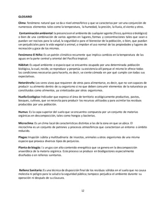 12
GLOSARIO
Clima: fenómeno natural que se da a nivel atmosférico y que se caracteriza por ser una conjunción de
numerosos elementos tales como la temperatura, la humedad, la presión, la lluvia, el viento y otros.
Contaminaciónambiental:lapresenciaenel ambiente de cualquier agente (físico,químico o biológico)
o bien de una combinación de varios agentes en lugares, formas y concentraciones tales que sean o
puedan ser nocivos para la salud, la seguridad o para el bienestar de la población, o bien, que puedan
ser perjudiciales para la vida vegetal o animal, o impidan el uso normal de las propiedades y lugares de
recreación y goce de los mismos.
Fenómeno El Niño: Es un patrón climático recurrente que implica cambios en la temperatura de las
aguas en la parte central y oriental del Pacífico tropical.
Hábitat: Es aquel ambiente o espacio que se encuentra ocupado por una determinada población
biológica, la cual, reside, se reproduce y perpetúa su existencia allí porque el mismo le ofrece todas
las condiciones necesarias para hacerlo, es decir, se siente cómoda en por qué cumple con todas sus
expectativas.
Heterótrofo: Los seres vivos que requieren de otros para alimentarse, es decir, que no son capaces de
producir su alimento dentro de su organismo si no que deben consumir elementos de la naturaleza ya
constituidos como alimentos, ya sintetizados por otros organismos.
Huella Ecológica: Indicador que expresa el área de territorio ecológicamente productivo, pastos,
bosques, cultivos, que se necesita para producir los recursos utilizados y para asimilar los residuos
producidos por una población.
Humus: Es la capa superior del suelo que se encuentra compuesta por un conjunto de materias
orgánicas en descomposición, tales como hongos y bacterias.
Microclima: Es un clima local de características distintas a las de la zona en que se ubica. El
microclima es un conjunto de patrones y procesos atmosféricos que caracterizan un entorno o ámbito
reducido.
Plagas: Irrupción súbita y multitudinaria de insectos, animales u otros organismos de una misma
especie que provoca diversos tipos de perjuicios.
Planta de biogás: Es un gas con alto contenido energético que se genera en la descomposición
anaeróbica de la materia orgánica. Este proceso se produce en biodigestores especialmente
diseñados o en rellenos sanitarios.
Relleno Sanitario: Es una técnica de disposición final de los residuos sólidos en el suelo que no causa
molestia ni peligro para la salud o la seguridad pública; tampoco perjudica el ambiente durante su
operación ni después de su clausura.
 
