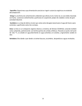 13
Saprofito: Organismos cuya alimentación consiste en ingerir sustancias orgánicas en estado de
descomposición.
Smog: Es una forma de contaminación ambiental que afecta al aire. Como tal, es una niebla mezclada
con humo, sustancias contaminantes y partículas en suspensión, propia de ciudades o zonas de gran
actividad industrial.
Sumidero: es un tipo de dolina circular que actúa como desagüe natural para el agua de lluvia o para
corrientes superficiales como ríos o arroyos.
Urea: La Urea es un compuesto orgánico blanco y cristalino, de fórmula CO(NH2)2, conocida también
como carbamida, perteneciente a la familia química de amidas alifáticas. Presenta un punto de fusión
de 132,7 °C, es soluble en agua (fácilmente en agua caliente) y en alcohol, y ligeramente soluble en
éter.
Vertedero: Sitio donde o por donde se vierten basuras, escombros, desperdicios o aguas residuales.
 