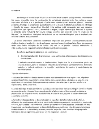 1
RESUMEN
La ecología es la ciencia que estudia las relaciones entre los seres vivos y el medio ambiente que
los rodea, entendido como la combinación de los factores abióticos (entre los cuales se puede
mencionar al clima y a la geología) y los factores bióticos (como bacterias, plantas, animales,
personas). Ökologie es un concepto que data de fines de ladécada de 1860 y fue acuñado por elbiólogo
y filósofo de origen alemán Ernst Haeckel. Esta palabra está compuesta por dos vocablos
griegos: oikos (que significa “casa”, “residencia” u “hogar”) y logos (término que, traducido al español,
se entiende como “estudio”). Por eso, la ecología se define con precisión como “el estudio de los
hogares”. Los indicadores biológicos son atributos de los sistemas biológicos que se emplean para
descifrar factores de su ambiente.
Los bienes ambientales son bienes industriales empleados para proveer servicios ambientales con
el objeto de atacar la polución y los desechos que afectan el agua, el suelo y el aire. Estos bienes suelen
tener usos finales múltiples, de los cuales sólo uno es el proveer servicios ambientales. Es
más, habitualmente no poseen características ambientales intrínsecas.
Beneficios que la gente obtiene de los ecosistemas:
1- directos la producción de provisiones –agua y alimentos, o la regulación de ciclos como las
inundaciones.
2- indirectos se relacionan con el funcionamiento de procesos del ecosistema que genera los
servicios directos, como el proceso de fotosíntesis y la formación y almacenamiento de materia
orgánica; el ciclo de nutrientes; la creación y asimilación del suelo y la neutralización de
desechos tóxicos.
Tipos de ecosistemas:
a. Acuático: En esta clase de ecosistema los seres vivos se desarrollan en el agua. Estos, adquieren
características físicas muy similares entre sí como consecuencia de su adaptación al agua. En este
ecosistema las variaciones de temperaturas no son muy marcadas, por lo que esta no afecta la
supervivencia de los seres vivos.
b. Aéreo: Este tipo de ecosistema tiene la particularidad de ser de transición. Ningún ser vivo lo habita
permanentemente, sino que tienen que descender a la tierra para el descanso, alimentación o
procreación, por lo que no resulta autosuficiente. A causa de esto, algunos lo ubican dentro del
ecosistema terrestre.
c. Terrestre: Este ecosistema se desarrolla sobre la superficie de la Tierra llamada Biósfera. A
diferencia del ecosistema acuático, en el terrestre los individuos presentan características mucho más
variadas, esto se debe a los numerosos factores que condicionan a las especies. Entre estos los más
importantes son: la radiación solar, la disponibilidad de agua, nutrientes y luz. Otra característica de
este ecosistema es la necesidad que tienen, tanto los vegetales como animales, de agua para la
hidratación de sus organismos, por lo que sin ella no podrían subsistir.
 