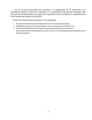 2
Una de las causas principales que contribuyen a la degradación de los ecosistemas es la
deforestación debido al avance de la agricultura y a la explotación inadecuada de los bosques. Más
tierra está siendo deforestada para la agricultura y ganadería comercial y debido a la sobreexplotación
de los bosques para madera y electricidad.
Existen tres formas básicas de restaurar un área degradada:
1. Recuperarla:volviendoacubrirde vegetaciónlatierraconespeciesapropiadas.
2. Rehabilitarla:Usandounamezclade especiesnativasyexóticaspararecuperarel área.
3. Restaurarla:Restableciendoenel lugarel conjuntooriginalde plantasyanimalescon
aproximadamente lamismapoblaciónque antes.Existeunnivel de degradaciónpordebajodel cual no
habrá recuperación.
 
